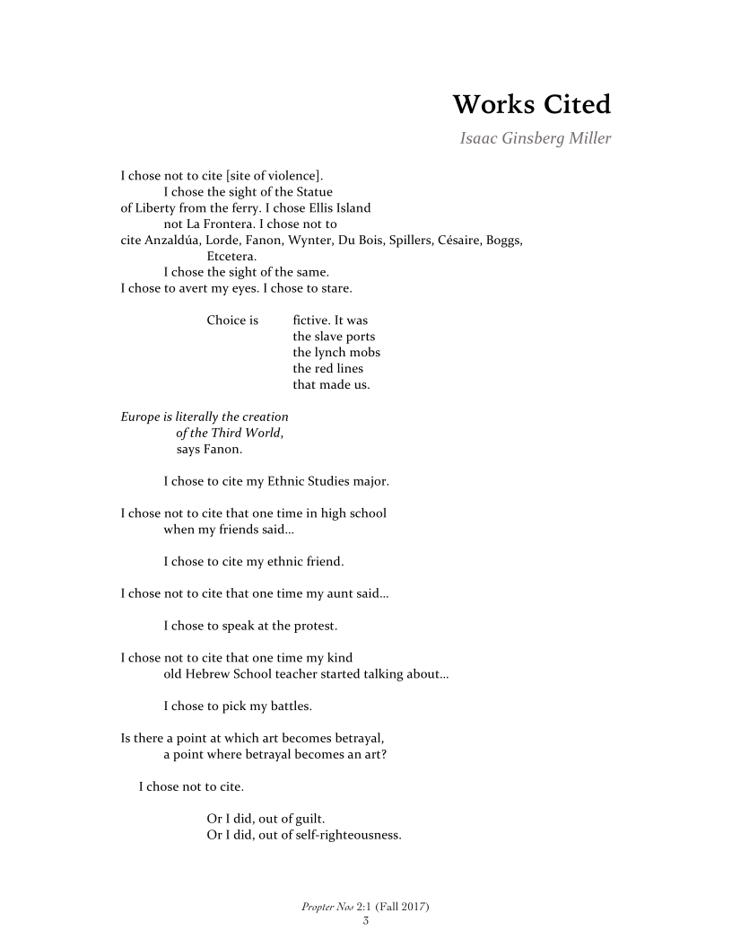 Works Cited

Isaac Ginsberg Miller

I chose not to cite [site of violence]
I chose the sight of the Statue
of Liberty from the ferry. I chose Ellis Island
not La Frontera. I chose not to
cite Anzaldia, Lorde, Fanon, Wynter, Du Bois, Spillers, Césaire, Boggs,
Etcetera.
I chose the sight of the same.
I chose to avert my eyes. I chose to stare.

Choiceis fictive. It was
the slave ports
the lynch mobs
the red lines
that made us.

Europe is literally the creation

of the Third World,
says Fanon.

I chose to cite my Ethnic Studies major.

I chose not to cite that one time in high school
when my friends said.

I chose to cite my ethnic friend
I chose not to cite that one time my aunt said...
I chose to speak at the protest

I chose not to cite that one time my kind
old Hebrew School teacher started talking about.

I chose to pick my battles.

Is there a point at which art becomes betrayal,
a point where betrayal becomes an art?

I chose not to cite.

Or 1 did, out of guilt.
Or | did, out of self-righteousness.

Propter Now 2:1 (Fall 2017)
3

